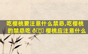 吃樱桃要注意什么禁忌,吃樱桃的禁忌吃 🦆 樱桃应注意什么